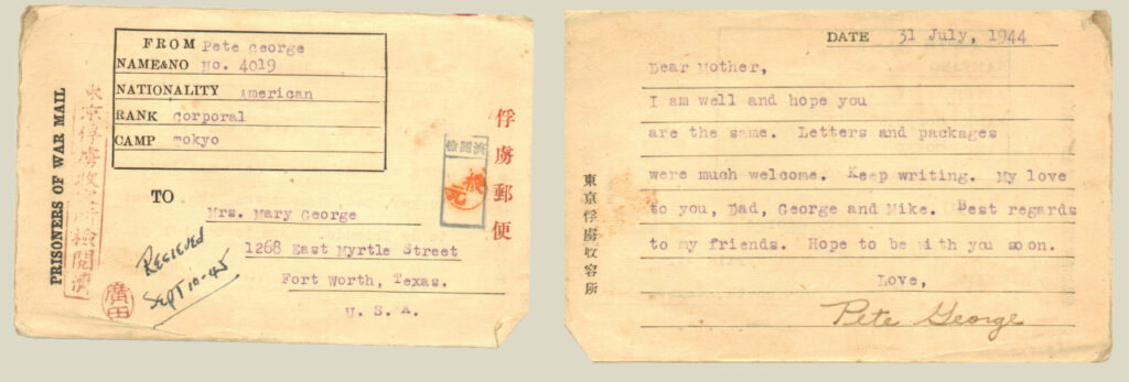A type-written postcard reading, “Dear Mother, I am well and hope you are the same. Letters and packages were much welcome. Keep writing. My love to you, Dad, George, and Mike. Best regards to my friends. Hope to be with you soon. Love, Pete George.”