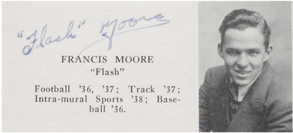 A black and white image of a young White man from the chest up, staring at the camera and smiling. He is wearing a jacket and a button-up shirt under a sweater. To the left of his image are the words, “Francis Moore ‘Flash’ Football ‘36, ‘37; Track ‘37; Intra-mural Sports ‘38; Baseball ‘36. Above the entry he has signed his name as: “Flash” Moore.
